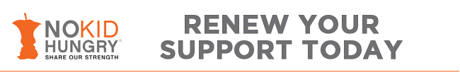 SHARE OUR STRENGTH - NO KID HUNGRY -- Renew Your Support Today