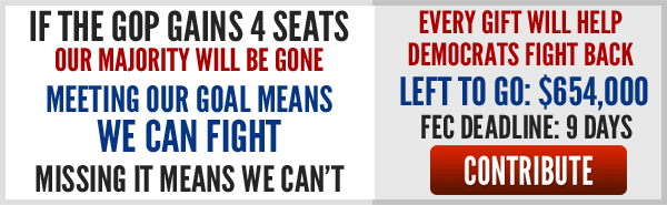 If the GOP gains four seats our majority will be gone. Meeting our goal means we can fight. Missing it means we can't. Every gift will help Democrats fight back. Left to go: $654,000 FEC Deadline: 9 days. Contribute. 